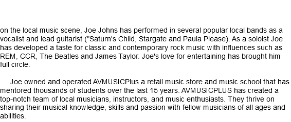  With over twenty years of professional experience on the local music scene, Joe Johns has performed in several popular local bands as a vocalist and lead guitarist ("Saturn's Child, Stargate and Paula Please). As a soloist Joe has developed a taste for classic and contemporary rock music with influences such as REM, CCR, The Beatles and James Taylor. Joe's love for entertaining has brought him full circle. Joe owned and operated AVMUSICPlus a retail music store and music school that has mentored thousands of students over the last 15 years. AVMUSICPLUS has created a top-notch team of local musicians, instructors, and music enthusiasts. They thrive on sharing their musical knowledge, skills and passion with fellow musicians of all ages and abilities.